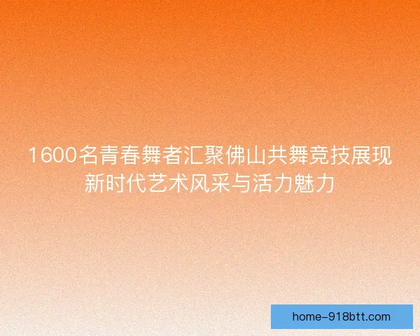 1600名青春舞者汇聚佛山共舞竞技展现新时代艺术风采与活力魅力 1600名青春舞者汇聚佛山共舞竞技展现新时代艺术风采与活力魅力