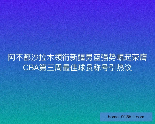 阿不都沙拉木领衔新疆男篮强势崛起荣膺CBA第三周最佳球员称号引热议