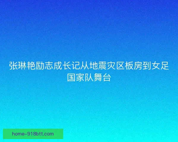 张琳艳励志成长记从地震灾区板房到女足国家队舞台