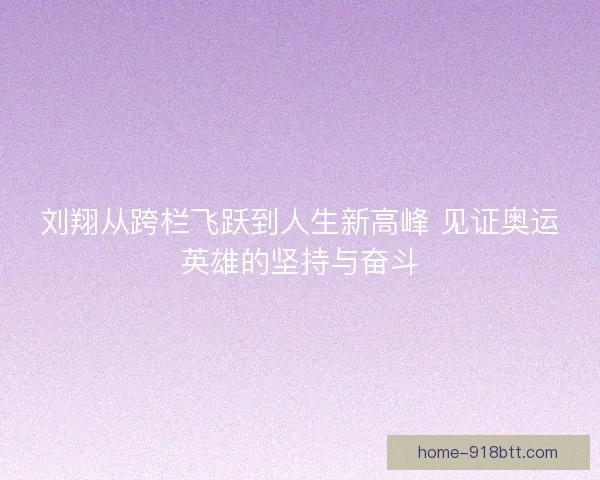 刘翔从跨栏飞跃到人生新高峰 见证奥运英雄的坚持与奋斗