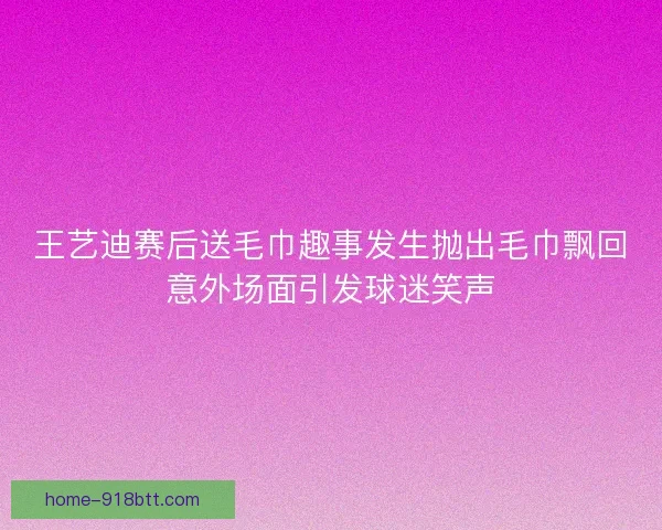 王艺迪赛后送毛巾趣事发生抛出毛巾飘回意外场面引发球迷笑声