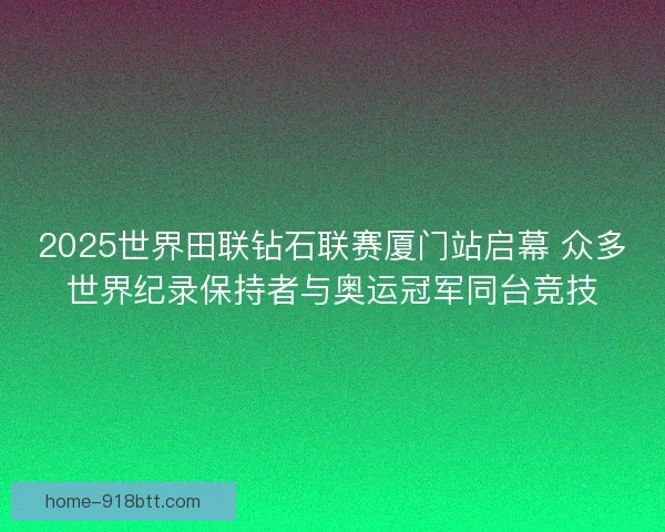 2025世界田联钻石联赛厦门站启幕 众多世界纪录保持者与奥运冠军同台竞技 2025世界田联钻石联赛厦门站启幕 众多世界纪录保持者与奥运冠军同台竞技