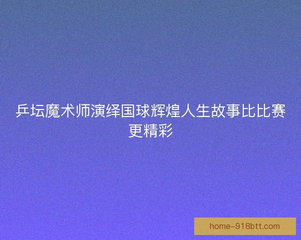 乒坛魔术师演绎国球辉煌人生故事比比赛更精彩