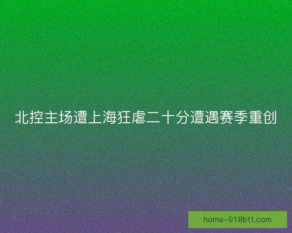 北控主场遭上海狂虐二十分遭遇赛季重创